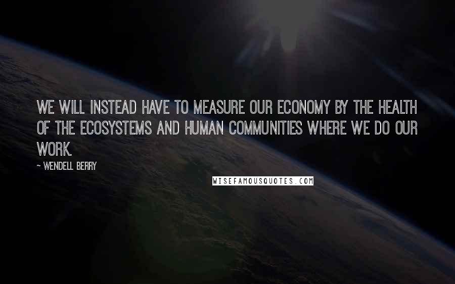Wendell Berry Quotes: We will instead have to measure our economy by the health of the ecosystems and human communities where we do our work.