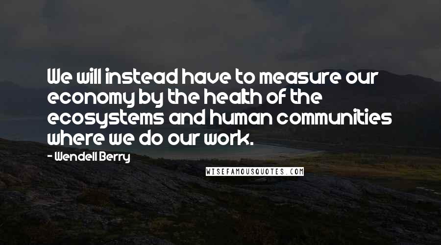 Wendell Berry Quotes: We will instead have to measure our economy by the health of the ecosystems and human communities where we do our work.