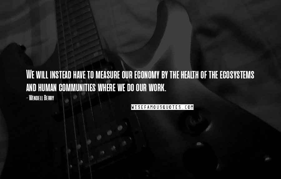 Wendell Berry Quotes: We will instead have to measure our economy by the health of the ecosystems and human communities where we do our work.