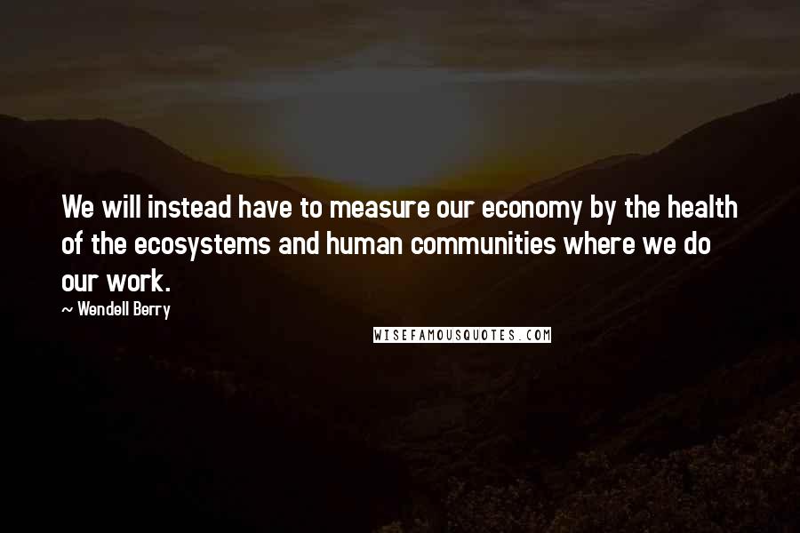 Wendell Berry Quotes: We will instead have to measure our economy by the health of the ecosystems and human communities where we do our work.