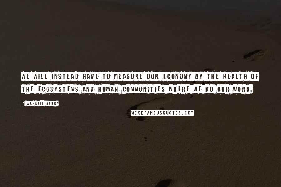 Wendell Berry Quotes: We will instead have to measure our economy by the health of the ecosystems and human communities where we do our work.