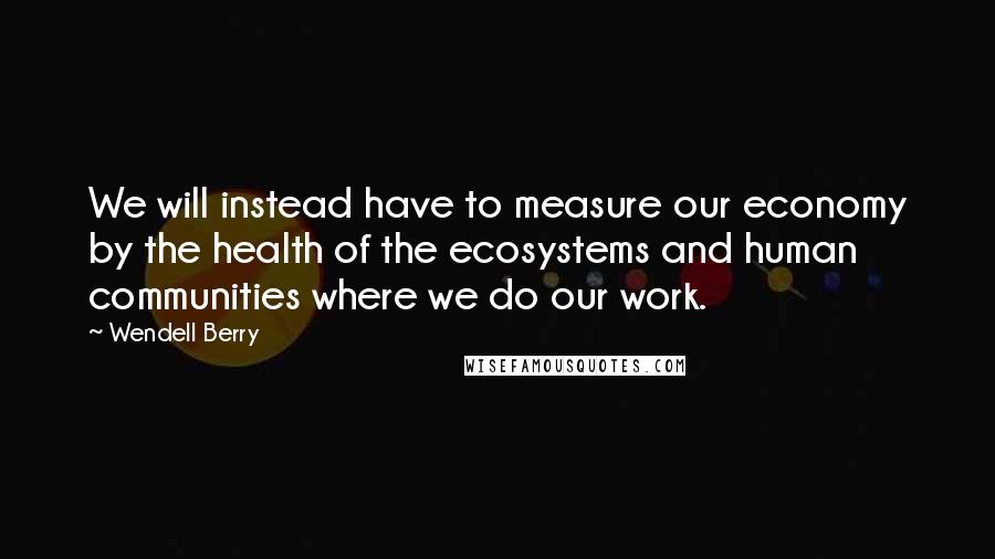 Wendell Berry Quotes: We will instead have to measure our economy by the health of the ecosystems and human communities where we do our work.