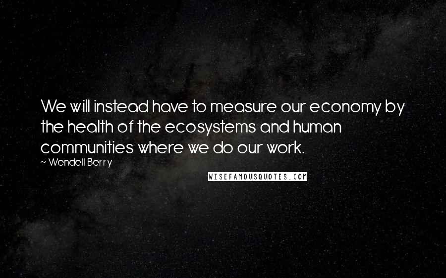 Wendell Berry Quotes: We will instead have to measure our economy by the health of the ecosystems and human communities where we do our work.