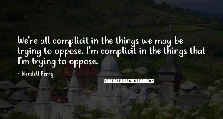 Wendell Berry Quotes: We're all complicit in the things we may be trying to oppose. I'm complicit in the things that I'm trying to oppose.