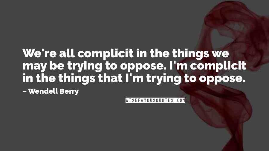 Wendell Berry Quotes: We're all complicit in the things we may be trying to oppose. I'm complicit in the things that I'm trying to oppose.