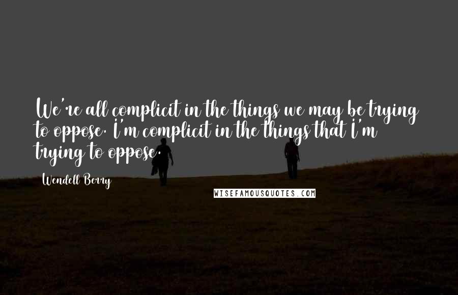 Wendell Berry Quotes: We're all complicit in the things we may be trying to oppose. I'm complicit in the things that I'm trying to oppose.