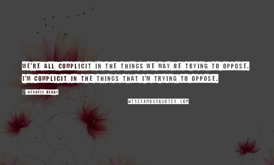 Wendell Berry Quotes: We're all complicit in the things we may be trying to oppose. I'm complicit in the things that I'm trying to oppose.