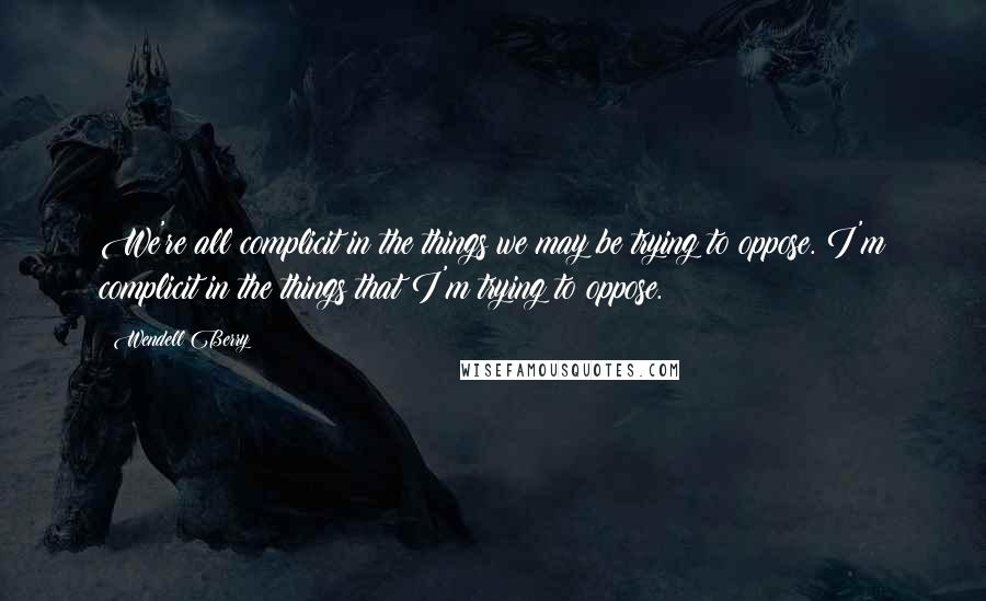 Wendell Berry Quotes: We're all complicit in the things we may be trying to oppose. I'm complicit in the things that I'm trying to oppose.