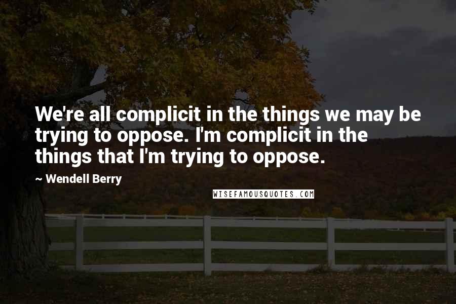 Wendell Berry Quotes: We're all complicit in the things we may be trying to oppose. I'm complicit in the things that I'm trying to oppose.