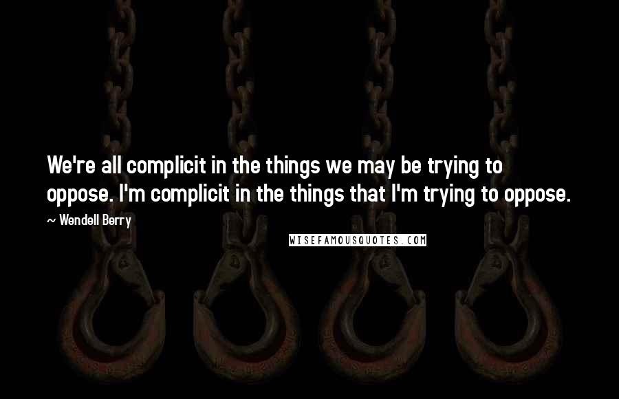 Wendell Berry Quotes: We're all complicit in the things we may be trying to oppose. I'm complicit in the things that I'm trying to oppose.