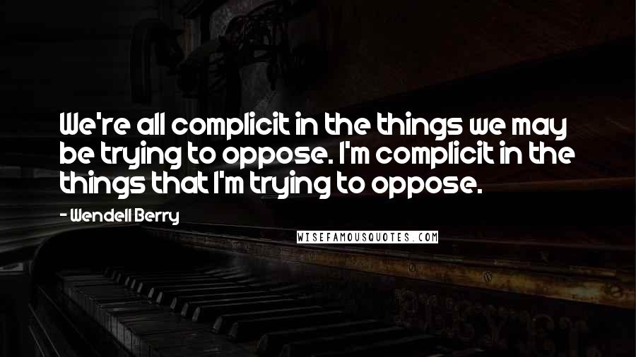 Wendell Berry Quotes: We're all complicit in the things we may be trying to oppose. I'm complicit in the things that I'm trying to oppose.