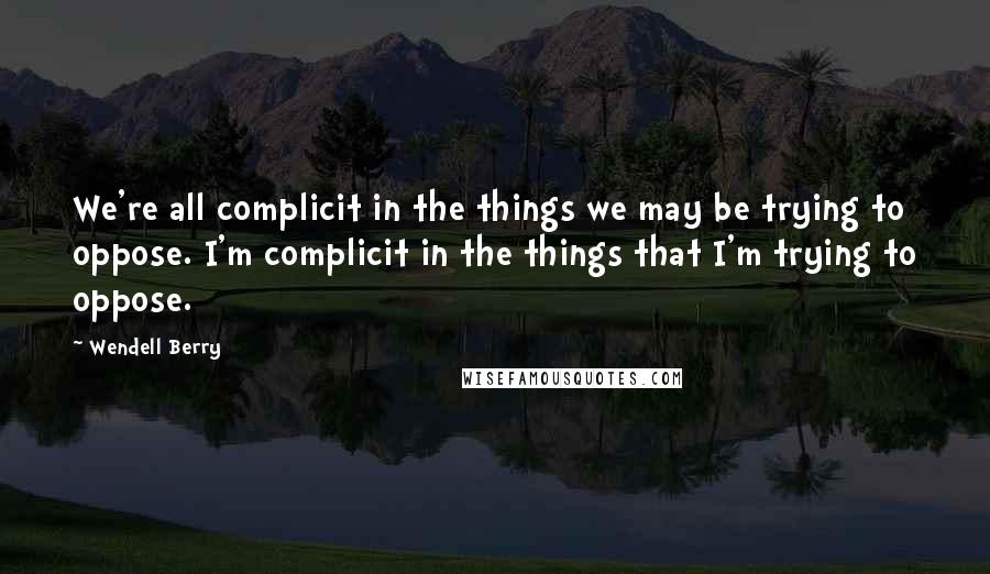 Wendell Berry Quotes: We're all complicit in the things we may be trying to oppose. I'm complicit in the things that I'm trying to oppose.