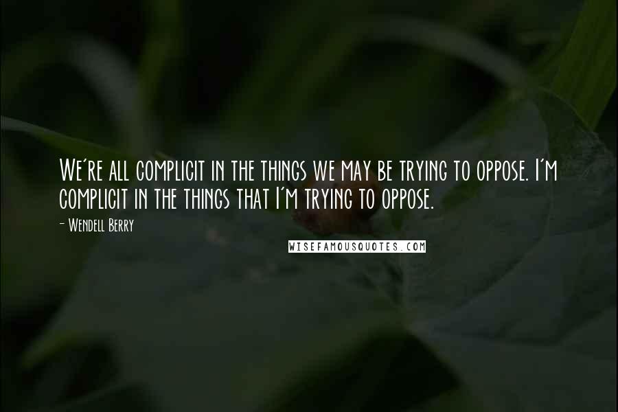 Wendell Berry Quotes: We're all complicit in the things we may be trying to oppose. I'm complicit in the things that I'm trying to oppose.