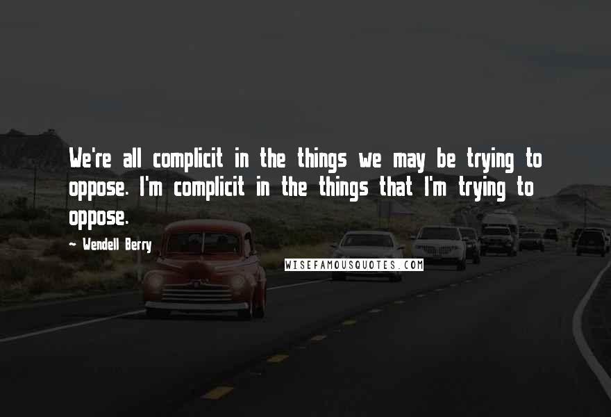 Wendell Berry Quotes: We're all complicit in the things we may be trying to oppose. I'm complicit in the things that I'm trying to oppose.