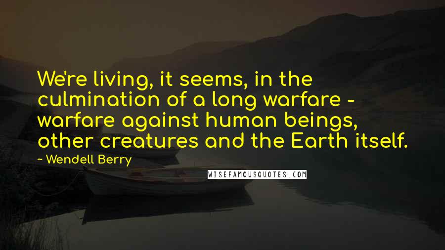 Wendell Berry Quotes: We're living, it seems, in the culmination of a long warfare - warfare against human beings, other creatures and the Earth itself.