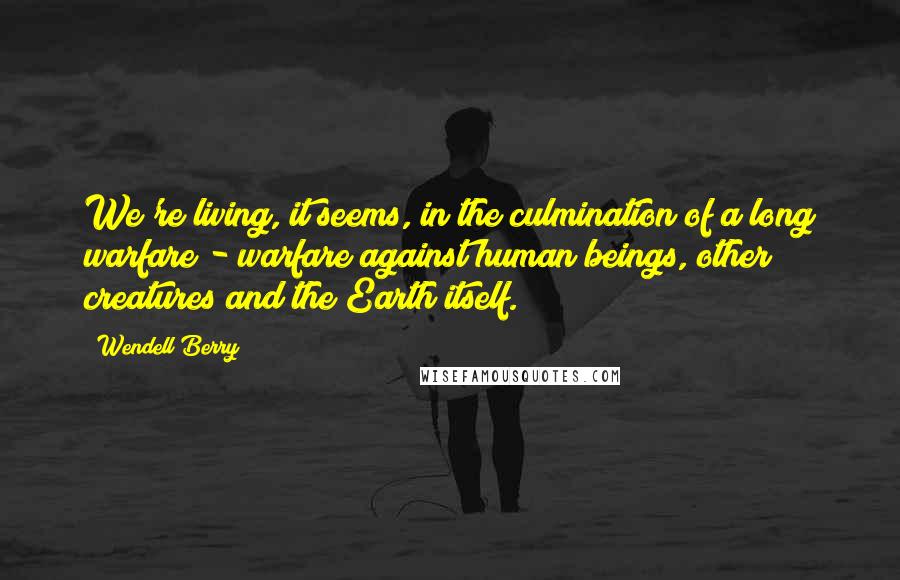 Wendell Berry Quotes: We're living, it seems, in the culmination of a long warfare - warfare against human beings, other creatures and the Earth itself.