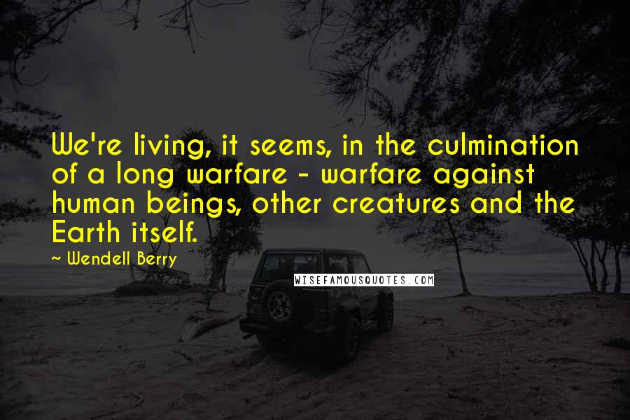 Wendell Berry Quotes: We're living, it seems, in the culmination of a long warfare - warfare against human beings, other creatures and the Earth itself.