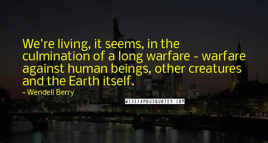 Wendell Berry Quotes: We're living, it seems, in the culmination of a long warfare - warfare against human beings, other creatures and the Earth itself.