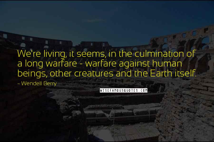 Wendell Berry Quotes: We're living, it seems, in the culmination of a long warfare - warfare against human beings, other creatures and the Earth itself.