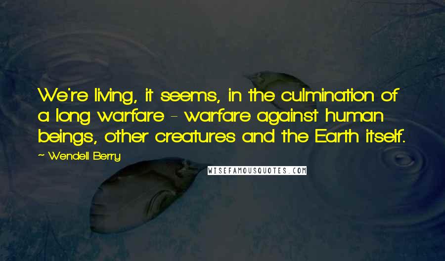 Wendell Berry Quotes: We're living, it seems, in the culmination of a long warfare - warfare against human beings, other creatures and the Earth itself.