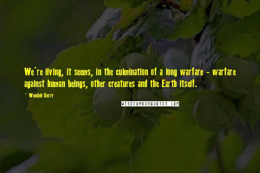 Wendell Berry Quotes: We're living, it seems, in the culmination of a long warfare - warfare against human beings, other creatures and the Earth itself.