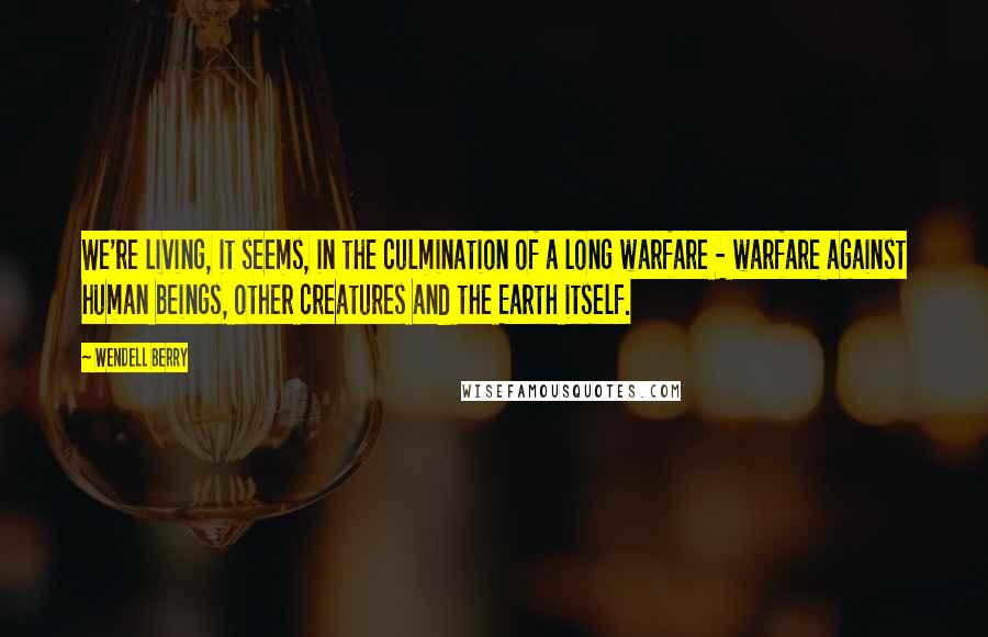 Wendell Berry Quotes: We're living, it seems, in the culmination of a long warfare - warfare against human beings, other creatures and the Earth itself.