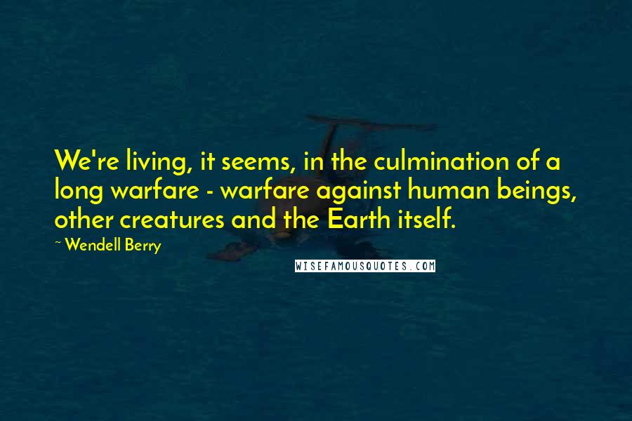 Wendell Berry Quotes: We're living, it seems, in the culmination of a long warfare - warfare against human beings, other creatures and the Earth itself.