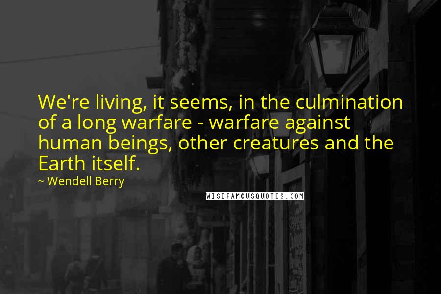 Wendell Berry Quotes: We're living, it seems, in the culmination of a long warfare - warfare against human beings, other creatures and the Earth itself.