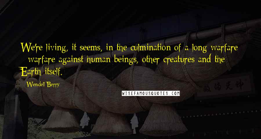 Wendell Berry Quotes: We're living, it seems, in the culmination of a long warfare - warfare against human beings, other creatures and the Earth itself.