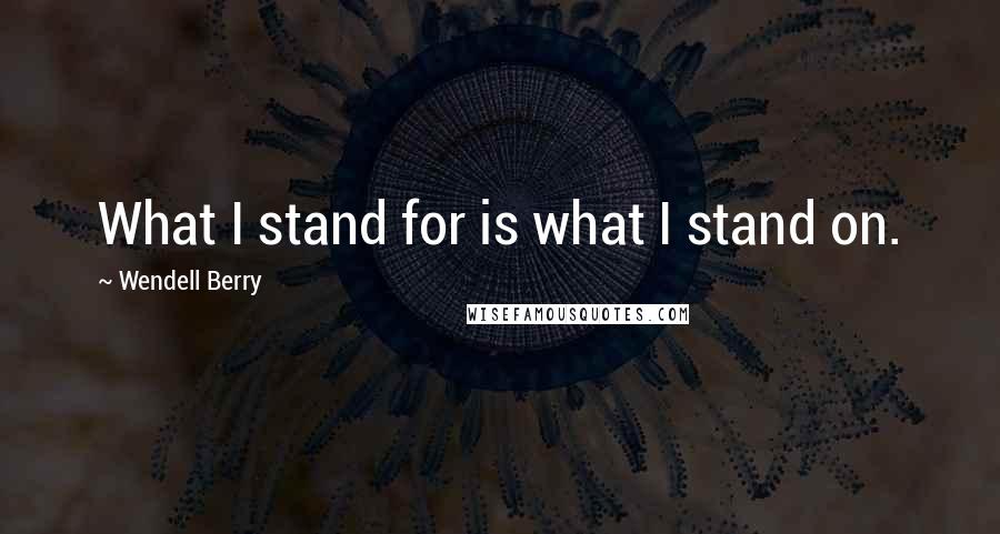 Wendell Berry Quotes: What I stand for is what I stand on.