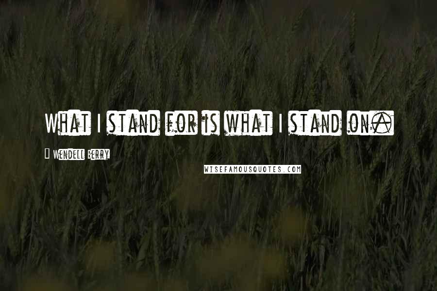 Wendell Berry Quotes: What I stand for is what I stand on.