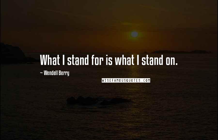 Wendell Berry Quotes: What I stand for is what I stand on.