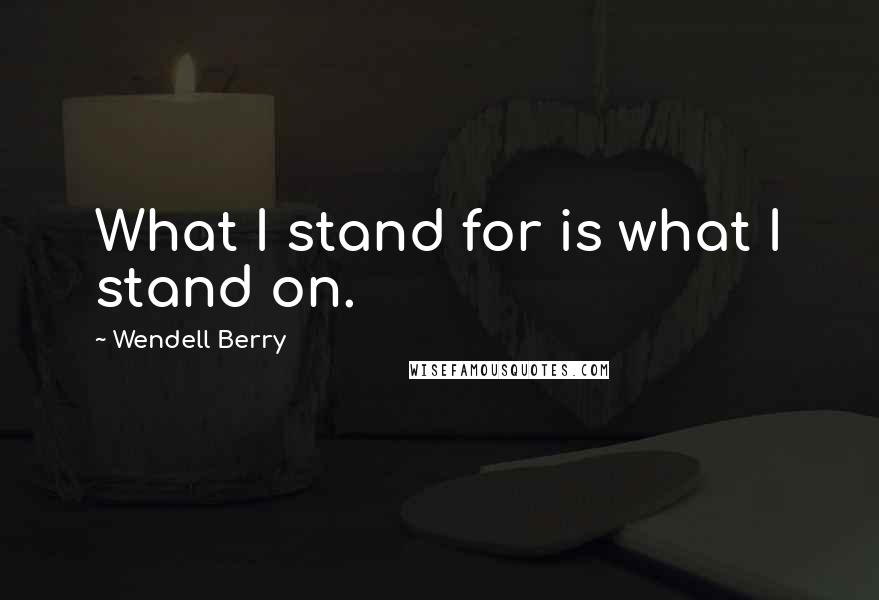 Wendell Berry Quotes: What I stand for is what I stand on.