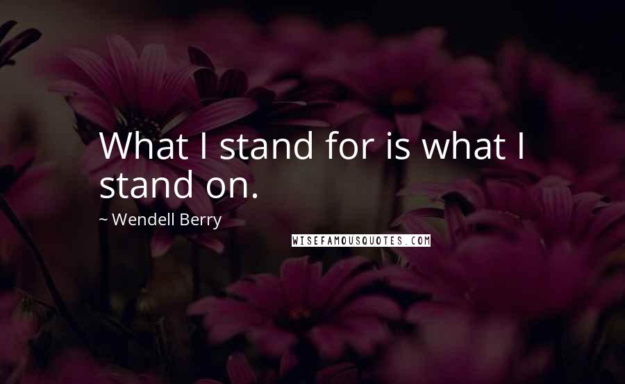 Wendell Berry Quotes: What I stand for is what I stand on.