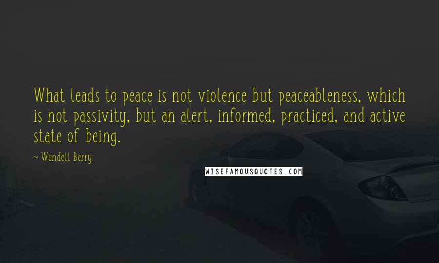 Wendell Berry Quotes: What leads to peace is not violence but peaceableness, which is not passivity, but an alert, informed, practiced, and active state of being.