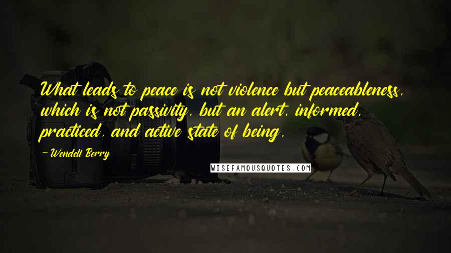 Wendell Berry Quotes: What leads to peace is not violence but peaceableness, which is not passivity, but an alert, informed, practiced, and active state of being.