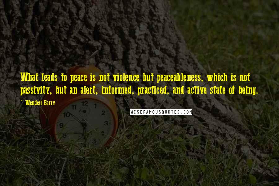 Wendell Berry Quotes: What leads to peace is not violence but peaceableness, which is not passivity, but an alert, informed, practiced, and active state of being.