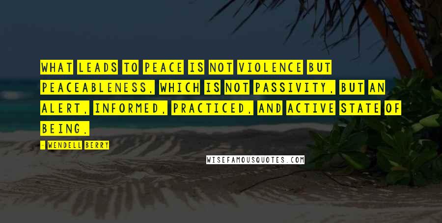 Wendell Berry Quotes: What leads to peace is not violence but peaceableness, which is not passivity, but an alert, informed, practiced, and active state of being.