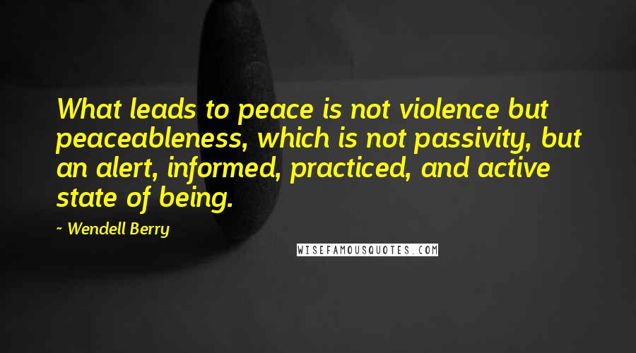 Wendell Berry Quotes: What leads to peace is not violence but peaceableness, which is not passivity, but an alert, informed, practiced, and active state of being.