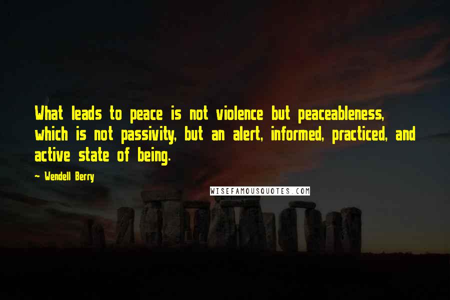 Wendell Berry Quotes: What leads to peace is not violence but peaceableness, which is not passivity, but an alert, informed, practiced, and active state of being.