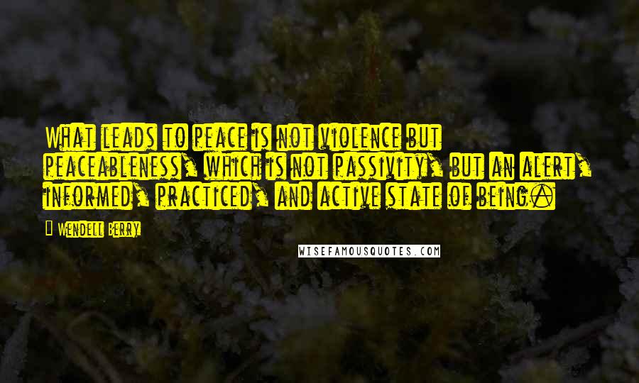 Wendell Berry Quotes: What leads to peace is not violence but peaceableness, which is not passivity, but an alert, informed, practiced, and active state of being.