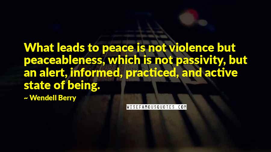 Wendell Berry Quotes: What leads to peace is not violence but peaceableness, which is not passivity, but an alert, informed, practiced, and active state of being.
