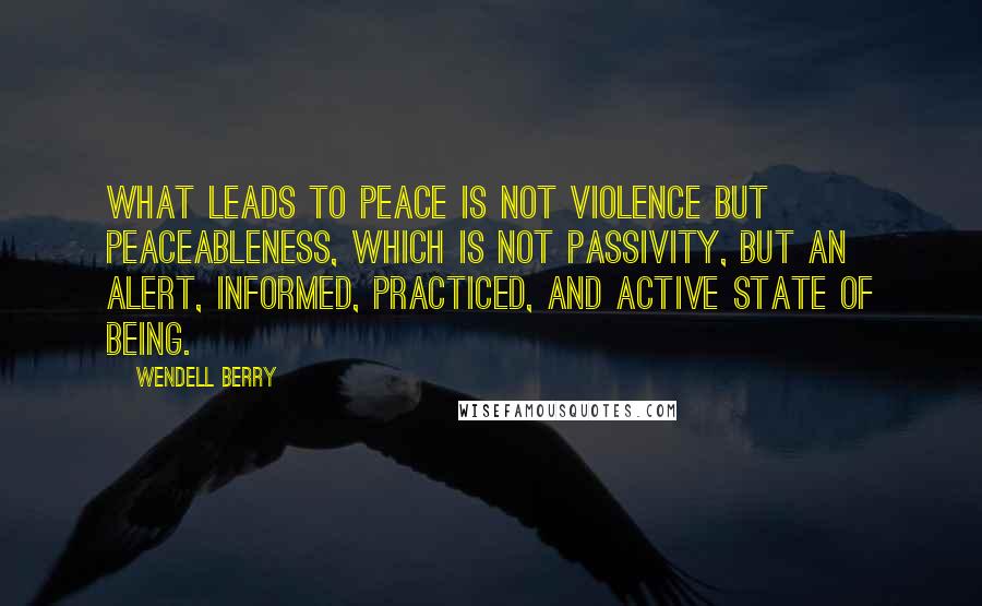 Wendell Berry Quotes: What leads to peace is not violence but peaceableness, which is not passivity, but an alert, informed, practiced, and active state of being.