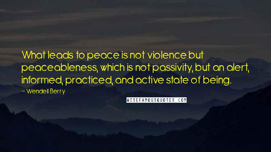 Wendell Berry Quotes: What leads to peace is not violence but peaceableness, which is not passivity, but an alert, informed, practiced, and active state of being.