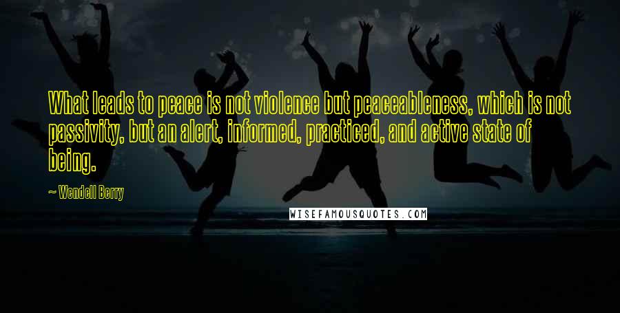 Wendell Berry Quotes: What leads to peace is not violence but peaceableness, which is not passivity, but an alert, informed, practiced, and active state of being.