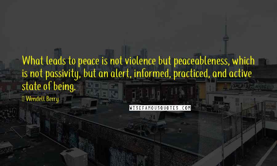 Wendell Berry Quotes: What leads to peace is not violence but peaceableness, which is not passivity, but an alert, informed, practiced, and active state of being.