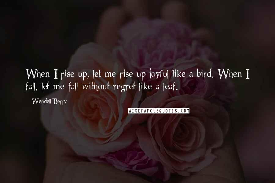 Wendell Berry Quotes: When I rise up, let me rise up joyful like a bird. When I fall, let me fall without regret like a leaf.