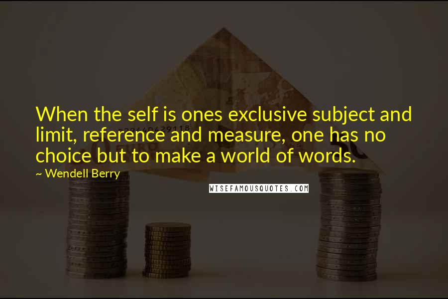 Wendell Berry Quotes: When the self is ones exclusive subject and limit, reference and measure, one has no choice but to make a world of words.