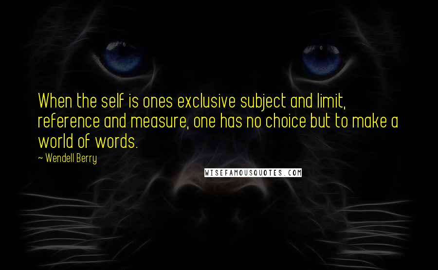 Wendell Berry Quotes: When the self is ones exclusive subject and limit, reference and measure, one has no choice but to make a world of words.