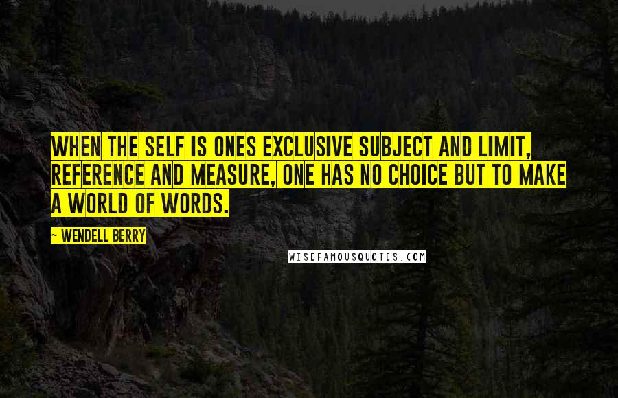 Wendell Berry Quotes: When the self is ones exclusive subject and limit, reference and measure, one has no choice but to make a world of words.